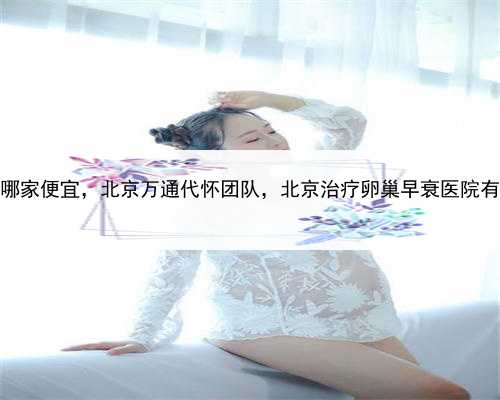 代孕哪家便宜，北京万通代怀团队，北京治疗卵巢早衰医院有哪些