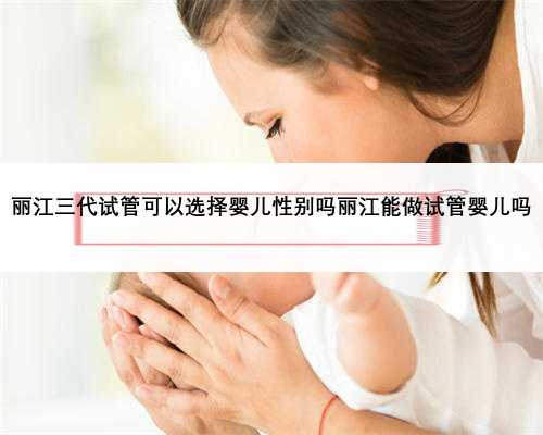 丽江三代试管可以选择婴儿性别吗丽江能做试管婴儿吗